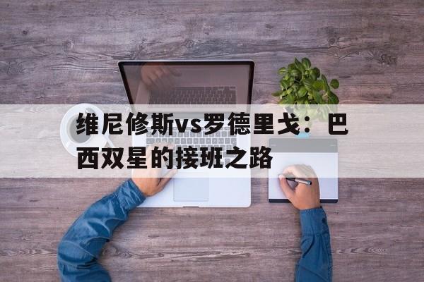 九游娱乐体育-维尼修斯vs罗德里戈：巴西双星的接班之路的简单介绍